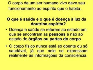 O corpo de um ser humano vivo deve seu funcionamento ao espírito que o habita .   O que é saúde e o que é doença à luz da doutrina espírita? Doença e saúde se referem ao estado em que se encontram as  pessoas  e não ao estado de  órgãos ou partes do corpo O corpo físico nunca está só doente ou só saudável, já que nele se expressam realmente as informações da consciência.  