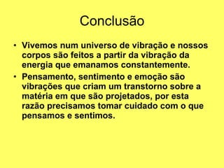Conclusão Vivemos num universo de vibração e nossos corpos são feitos a partir da vibração da energia que emanamos constantemente.   Pensamento, sentimento e emoção são vibrações que criam um transtorno sobre a matéria em que são projetados, por esta razão precisamos tomar cuidado com o que pensamos e sentimos.   