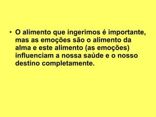 O alimento que ingerimos é importante, mas as emoções são o alimento da alma e este alimento (as emoções) influenciam a nossa saúde e o nosso destino completamente. 