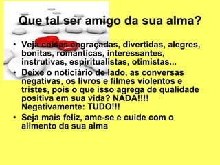 Que tal ser amigo da sua alma? Veja coisas engraçadas, divertidas, alegres, bonitas, românticas, interessantes, instrutivas, espiritualistas, otimistas... Deixe o noticiário de lado, as conversas negativas, os livros e filmes violentos e tristes, pois o que isso agrega de qualidade positiva em sua vida? NADA!!!! Negativamente: TUDO!!! Seja mais feliz, ame-se e cuide com o alimento da sua alma 