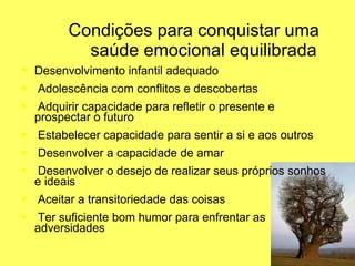 Condições para conquistar uma   saúde emocional equilibrada Desenvolvimento infantil adequado Adolescência com conflitos e descobertas Adquirir capacidade para refletir o presente e prospectar o futuro Estabelecer capacidade para sentir a si e aos outros Desenvolver a capacidade de amar Desenvolver o desejo de realizar seus próprios sonhos e ideais Aceitar a transitoriedade das coisas Ter suficiente bom humor para enfrentar as adversidades 