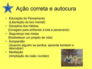 Ação correta e autocura Educação do Pensamento (Libertação do lixo mental) Disciplina dos hábitos (Coragem para enfrentar a luta e perseverar) Segurança nas metas (Estabelecer um projeto de vida) Autoperdão (Quando alguém se perdoa, aprende também a desculpar) Meditação (Ampliação da visão -lucidez) 