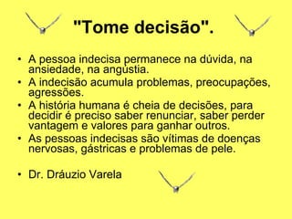 "Tome decisão".   A pessoa indecisa permanece na dúvida, na ansiedade, na angústia.  A indecisão acumula problemas, preocupações, agressões.  A história humana é cheia de decisões, para decidir é preciso saber renunciar, saber perder vantagem e valores para ganhar outros.  As pessoas indecisas são vítimas de doenças nervosas, gástricas e problemas de pele.     Dr. Dráuzio Varela   