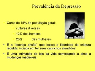 Prevalência da Depressão Cerca de 15% da população geral: culturas diversas 12% dos homens 20% das mulheres É a “doença prisão” que cassa a liberdade da criatura rebelde, viciada em ter seus caprichos atendidos É uma intimação de leis da vida convocando a alma a mudanças inadiáveis. 