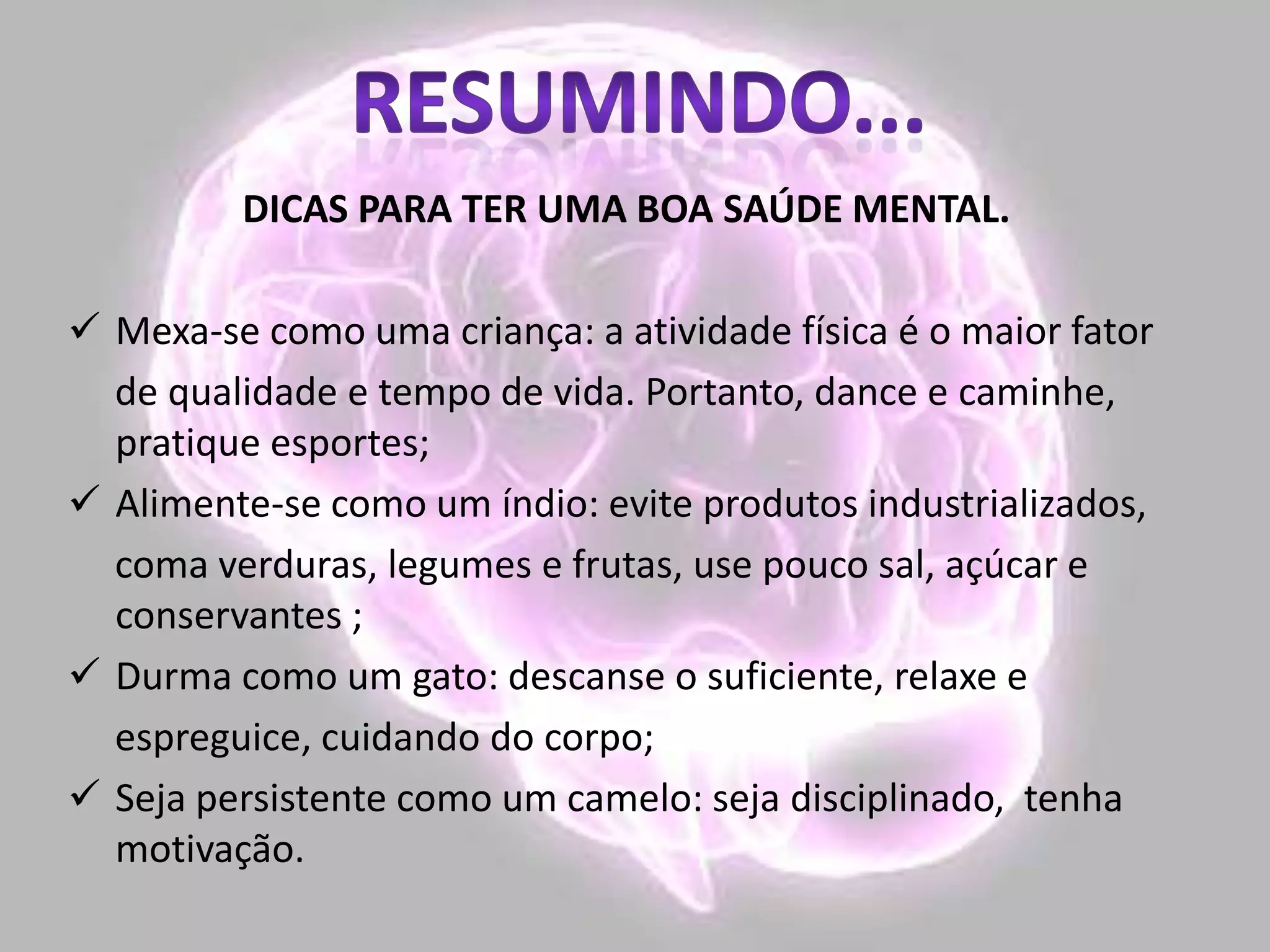 DICAS PARA TER UMA BOA SAÚDE MENTAL.
 Mexa-se como uma criança: a atividade física é o maior fator
de qualidade e tempo de vida. Portanto, dance e caminhe,
pratique esportes;
 Alimente-se como um índio: evite produtos industrializados,
coma verduras, legumes e frutas, use pouco sal, açúcar e
conservantes ;
 Durma como um gato: descanse o suficiente, relaxe e
espreguice, cuidando do corpo;
 Seja persistente como um camelo: seja disciplinado, tenha
motivação.
 