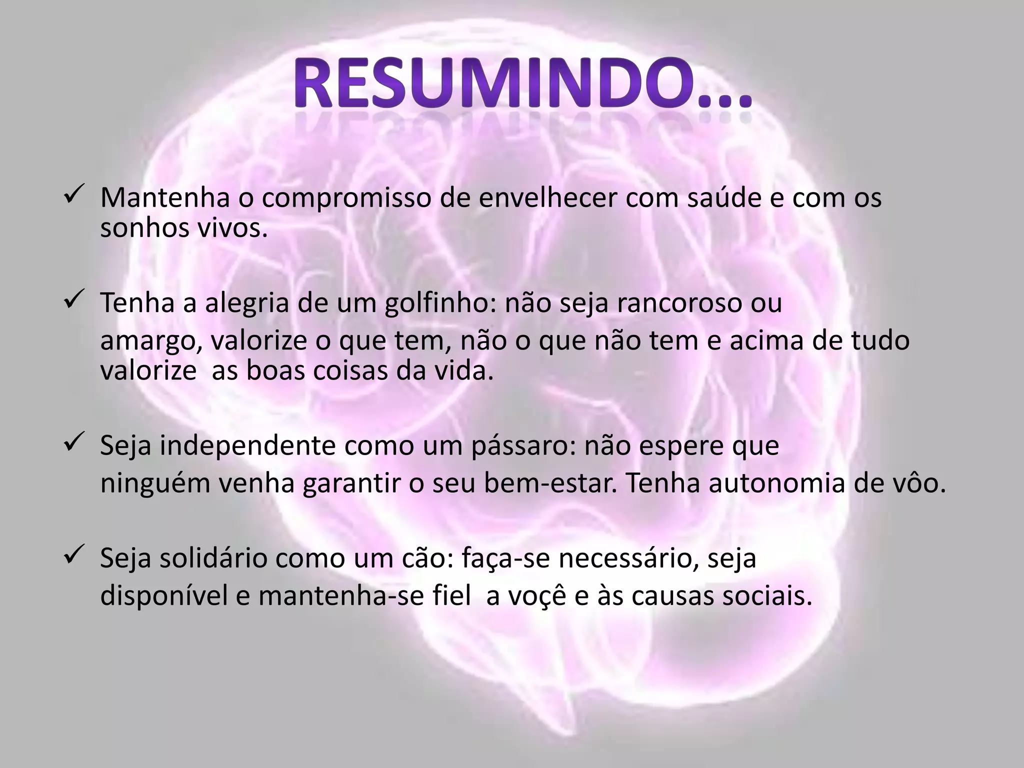  Mantenha o compromisso de envelhecer com saúde e com os
sonhos vivos.
 Tenha a alegria de um golfinho: não seja rancoroso ou
amargo, valorize o que tem, não o que não tem e acima de tudo
valorize as boas coisas da vida.
 Seja independente como um pássaro: não espere que
ninguém venha garantir o seu bem-estar. Tenha autonomia de vôo.
 Seja solidário como um cão: faça-se necessário, seja
disponível e mantenha-se fiel a voçê e às causas sociais.
 