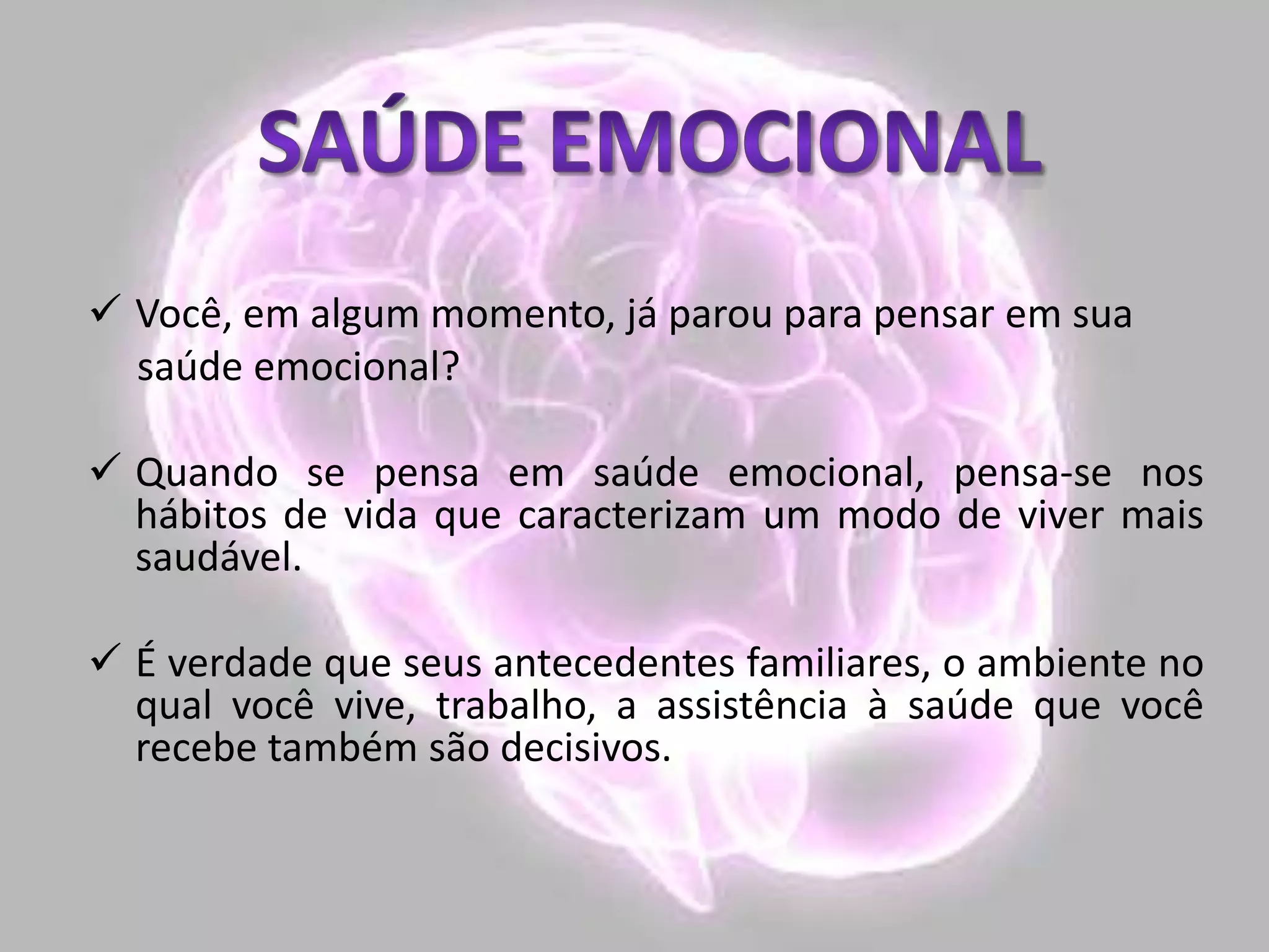  Você, em algum momento, já parou para pensar em sua
saúde emocional?
 Quando se pensa em saúde emocional, pensa-se nos
hábitos de vida que caracterizam um modo de viver mais
saudável.
 É verdade que seus antecedentes familiares, o ambiente no
qual você vive, trabalho, a assistência à saúde que você
recebe também são decisivos.
 