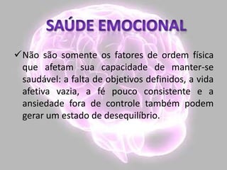 Não são somente os fatores de ordem física
que afetam sua capacidade de manter-se
saudável: a falta de objetivos definidos, a vida
afetiva vazia, a fé pouco consistente e a
ansiedade fora de controle também podem
gerar um estado de desequilíbrio.
 