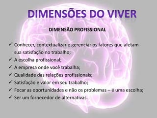 DIMENSÃO PROFISSIONAL
 Conhecer, contextualizar e gerenciar os fatores que afetam
sua satisfação no trabalho;
 A escolha profissional;
 A empresa onde você trabalha;
 Qualidade das relações profissionais;
 Satisfação e valor em seu trabalho;
 Focar as oportunidades e não os problemas – é uma escolha;
 Ser um fornecedor de alternativas.
 