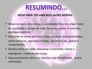DICAS PARA TER UMA BOA SAÚDE MENTAL.
 Mexa-se como uma criança: a atividade física é o maior fator
de qualidade e tempo de vida. Portanto, dance e caminhe,
pratique esportes;
 Alimente-se como um índio: evite produtos industrializados,
coma verduras, legumes e frutas, use pouco sal, açúcar e
conservantes ;
 Durma como um gato: descanse o suficiente, relaxe e
espreguice, cuidando do corpo;
 Seja persistente como um camelo: seja disciplinado, tenha
motivação.
 