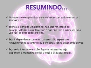  Mantenha o compromisso de envelhecer com saúde e com os
sonhos vivos.
 Tenha a alegria de um golfinho: não seja rancoroso ou
amargo, valorize o que tem, não o que não tem e acima de tudo
valorize as boas coisas da vida.
 Seja independente como um pássaro: não espere que
ninguém venha garantir o seu bem-estar. Tenha autonomia de vôo.
 Seja solidário como um cão: faça-se necessário, seja
disponível e mantenha-se fiel a voçê e às causas sociais.
 