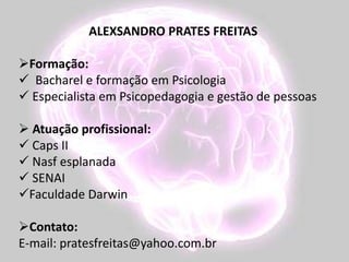 ALEXSANDRO PRATES FREITAS
Formação:
 Bacharel e formação em Psicologia
 Especialista em Psicopedagogia e gestão de pessoas
 Atuação profissional:
 Caps II
 Nasf esplanada
 SENAI
Faculdade Darwin
Contato:
E-mail: pratesfreitas@yahoo.com.br
 