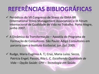 Periódicos do VII Congresso de Stress da ISMA-BR
(International Stress Management Association) e IX Fórum
Internacional de Qualidade de Vida no Trabalho. Porto Alegre,
junho 2007.
 A Dinâmica da Transformação – Apostila do Programa de
Formação de Consultores. São Paulo: Adigo Consultores em
parceria com o Instituto EcoSocial, jun./jul. 2005.
 Rudge, Maria Eugênia A. T.; Cruz, Maria Luíza; Secco,
Patrícia Engel; Passos, Rita L. C. Escolhendo Qualidade de
Vida – Opção Saúde: CPH – Tecnologia em Saúde.
 