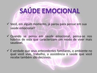  Você, em algum momento, já parou para pensar em sua
saúde emocional?
 Quando se pensa em saúde emocional, pensa-se nos
hábitos de vida que caracterizam um modo de viver mais
saudável.
 É verdade que seus antecedentes familiares, o ambiente no
qual você vive, trabalho, a assistência à saúde que você
recebe também são decisivos.
 