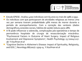  Estudo EPESE : Avaliou 4000 indivíduos com 65 anos ou mais de 1986 a 1992. 
 Os indivíduos com que participavam de atividades religiosas ao menos uma 
vez por semana tiveram probabilidade 46% menos de morrer durante o 
período de acompanhamento. Com a correção das variáveis (dados 
demográficos,conexões sociais, hábitos de saúde) reduziu para 28%. 
 A fé pode influenciar a sobrevida, complicações pós-operatórias e tempo de 
permanência hospitalar de cirurgia de revascularização miocárdica. 
"Psychosocial Factors in Outcome of Heart Surgery: Impact of Religious 
Involvement and Depressive Symptoms", Health Psychology 23 (2004):227- 
38. Y.Kaufman et al 
 "Cognitive Decline in Alzheimer's Disease: Impact of Spirituality, Religiosity, 
and QOL", Neurology 68(2007): 1509-14. Y.Kaufman et al 
 