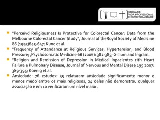  "Perceivd Religiousness Is Protective for Colorectal Cancer: Data from the 
Melbourne Colorectal Cancer Study", Journal of theRoyal Society of Medicine 
86 (1993)645-647; Kune et al. 
 "Frequency of Attendance at Religious Services, Hypertension, and Blood 
Pressure; ,Psychosomatic Medicine 68 (2006): 382-385; Gillium and Ingram. 
 "Religion and Remission of Depression in Medical Inpacientes cith Heart 
Failure e Pulmonary Disease, Journal of Nervous and Mental Disese 195 2007: 
389-395; Koenig et al. 
 Ansiedade: 76 estudos: 35 relataram ansiedade significamente menor e 
menos medo emtre os mais religiosos, 24 deles não demonstrou qualquer 
associação e em 10 verificaram um nível maior. 
 