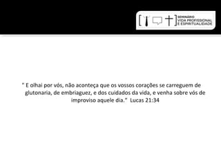 " E olhai por vós, não aconteça que os vossos corações se carreguem de 
glutonaria, de embriaguez, e dos cuidados da vida, e venha sobre vós de 
improviso aquele dia.“ Lucas 21:34 
 