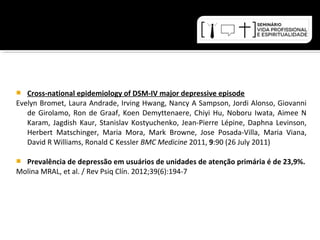  Cross-national epidemiology of DSM-IV major depressive episode 
Evelyn Bromet, Laura Andrade, Irving Hwang, Nancy A Sampson, Jordi Alonso, Giovanni 
de Girolamo, Ron de Graaf, Koen Demyttenaere, Chiyi Hu, Noboru Iwata, Aimee N 
Karam, Jagdish Kaur, Stanislav Kostyuchenko, Jean-Pierre Lépine, Daphna Levinson, 
Herbert Matschinger, Maria Mora, Mark Browne, Jose Posada-Villa, Maria Viana, 
David R Williams, Ronald C Kessler BMC Medicine 2011, 9:90 (26 July 2011) 
 Prevalência de depressão em usuários de unidades de atenção primária é de 23,9%. 
Molina MRAL, et al. / Rev Psiq Clín. 2012;39(6):194-7 
 
