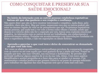 COMO CONQUISTAR E PRESERVAR SUA
SAÚDE EMOCIONAL?
 No inicio da interação com as outras pessoas estabeleça expetativas
baixas até que elas ganhem o seu respeito e confiança.
Não quero dizer que não se deve mostrar interessado e empático, nada disso, pelo
contrário, claro que deve. Mas por vezes, esquecemo-nos que os outros podem não
estar no mesmo registo de vida ou de pensamento que nós. Projetamos expetativas
nessas pessoas, que nada tem a ver com a forma como olham o mundo, sendo que
depois se o retorno deles não for o esperado por nós, temos uma explosão emocional
negativa. As interações com os outros devem ser trabalhadas, em conhecimento e
desenvolvimento mútuo. Forjadas em acontecimentos e em interrelações fundadas em
fatos e experiência vividas, e não em suposições ou ideais fictícios.
 Aprenda a apreciar o que você tem e deixe de concentrar-se demasiado
no que você não tem.
Por vezes os abalos na autoestima e autoconfiança provêem da comparação exagerada
com os outros ou até com aquilo que você gostaria de ter e ainda não tem. Foque-se
naquilo que tem, nas suas virtudes, nas sua forças e habilidades. Se percebe que
pretende melhorar alguns aspetos de si ou da sua vida, ótimo. Com esses aspetos
identificados e aceites proponha-se a fazer algo para se ajudar a si mesmo. Crie
sentimentos e estados positivos que possam colocá-lo na posse de energia suficiente
para trabalhar em algumas das suas fraquezas sem que se sinta mal com isso.
 