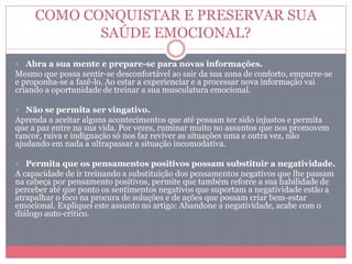 COMO CONQUISTAR E PRESERVAR SUA
SAÚDE EMOCIONAL?
 Abra a sua mente e prepare-se para novas informações.
Mesmo que possa sentir-se desconfortável ao sair da sua zona de conforto, empurre-se
e proponha-se a fazê-lo. Ao estar a experienciar e a processar nova informação vai
criando a oportunidade de treinar a sua musculatura emocional.
 Não se permita ser vingativo.
Aprenda a aceitar alguns acontecimentos que até possam ter sido injustos e permita
que a paz entre na sua vida. Por vezes, ruminar muito no assuntos que nos promovem
rancor, raiva e indignação só nos faz reviver as situações uma e outra vez, não
ajudando em nada a ultrapassar a situação incomodativa.
 Permita que os pensamentos positivos possam substituir a negatividade.
A capacidade de ir treinando a substituição dos pensamentos negativos que lhe passam
na cabeça por pensamento positivos, permite que também reforce a sua habilidade de
perceber até que ponto os sentimentos negativos que suportam a negatividade estão a
atrapalhar o foco na procura de soluções e de ações que possam criar bem-estar
emocional. Expliquei este assunto no artigo: Abandone a negatividade, acabe com o
diálogo auto-crítico.
 