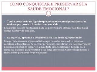 COMO CONQUISTAR E PRESERVAR SUA
SAÚDE EMOCIONAL?
 Tenha precaução na ligação que possa ter com algumas pessoas
tóxicas que possam interferir na sua vida.
Se algumas pessoas não tiverem nada de positivo para oferecer não deve haver
espaço na sua vida para elas.
 Eduque-se, aprenda e desenvolva-se nas áreas que pretende.
Isso permite remover algumas dúvidas que possa ter acerca de si mesmo e
construir autoconfiança. Se você for persistente e insistir no seu desenvolvimento
pessoal, com o tempo tornar-se-á mais forte emocionalmente. Lembre-se, a
repetição é a chave para construir a sua força emocional. Comece hoje mesmo o
treinamento para a sua força emocional.
 