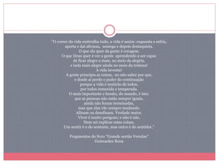 "O correr da vida embrulha tudo, a vida é assim: esquenta e esfria,
aperta e daí afrouxa, sossega e depois desinquieta.
O que ela quer da gente é coragem.
O que Deus quer é ver a gente aprendendo a ser capaz
de ficar alegre a mais, no meio da alegria,
e inda mais alegre ainda no meio da tristeza!
A vida inventa!
A gente principia as coisas, no não saber por que,
e desde aí perde o poder de continuação
porque a vida é mutirão de todos,
por todos remexida e temperada.
O mais importante e bonito, do mundo, é isto:
que as pessoas não estão sempre iguais,
ainda não foram terminadas,
mas que elas vão sempre mudando.
Afinam ou desafinam. Verdade maior.
Viver é muito perigoso; e não é não.
Nem sei explicar estas coisas.
Um sentir é o do sentente, mas outro é do sentidor."
Fragmentos do livro "Grande sertão Veredas"
Guimarães R0sa
 