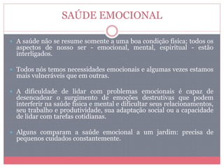 SAÚDE EMOCIONAL
 A saúde não se resume somente a uma boa condição física; todos os
aspectos de nosso ser - emocional, mental, espiritual - estão
interligados.
 Todos nós temos necessidades emocionais e algumas vezes estamos
mais vulneráveis que em outras.
 A dificuldade de lidar com problemas emocionais é capaz de
desencadear o surgimento de emoções destrutivas que podem
interferir na saúde física e mental e dificultar seus relacionamentos,
seu trabalho e produtividade, sua adaptação social ou a capacidade
de lidar com tarefas cotidianas.
 Alguns comparam a saúde emocional a um jardim: precisa de
pequenos cuidados constantemente.
 