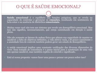 O QUE É SAÚDE EMOCIONAL?
 Saúde emocional é o equilíbrio das funções psíquicas, que se revela na
capacidade de controlar e gerenciar as emoções, resultando em sentimento de
bem-estar e na ausência de distúrbios emocionais.
 Muitas vezes você não tem um sintoma que revele um desequilíbrio emocional. Mas
isso não significa, necessariamente, que esteja caminhando em direção à saúde
plena.
 Não são somente os fatores de ordem física que afetam sua capacidade de manter-se
saudável: a falta de objetivos definidos, a vida afetiva vazia, a fé pouco consistente e
a ansiedade fora de controle também podem gerar um estado de desequilíbrio.
 A saúde emocional implica uma constante verificação das diversas dimensões do
viver. Essa tomada de consciência é o passo inicial para a construção de uma vida
não apenas saudável, mas também repleta de colorido e significado.
 Está aí nossa proposta: vamos fazer uma pausa e pensar um pouco sobre isso?
 