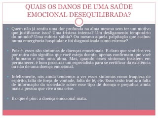 QUAIS OS DANOS DE UMA SAÚDE
EMOCIONAL DESEQUILIBRADA?
 Quem não já sentiu uma dor profunda na alma mesmo sem ter um motivo
que justificasse isso? Uma tristeza intensa? Um desligamento temporário
do mundo? Uma euforia súbita? Ou mesmo aquela palpitação que acabou
numa emergência hospitalar e foi diagnosticada como estresse?
 Pois é, esses são sintomas de doenças emocionais. E claro que senti-los vez
por outra não significa que você esteja doente, apenas confirmam que você
é humano e tem uma alma. Mas, quando esses sintomas insistem em
permanecer, é bom procurar um especialista para se certificar da existência
ou não de uma doença emocional.
 Infelizmente, nós ainda tendemos a ver esses sintomas como fraqueza de
espírito, falta de força de vontade, falta de fé, etc. Essa visão traduz a falta
de informação da sociedade sobre esse tipo de doença e prejudica ainda
mais a pessoa que vive a sua crise.
 E o que é pior: a doença emocional mata.
 