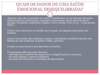 QUAIS OS DANOS DE UMA SAÚDE
EMOCIONAL DESEQUILIBRADA?
 Algumas vezes elas se instalam no corpo e transformam-se nas doenças chamadas
psicossomáticas (cardiopatias, transtornos alimentares, alguns tipos de câncer,
alergias, dermatites, impotência, frigidez, vícios variados e por aí vai… é uma grande
lista! ).
 Outras vezes elas levam ao suicídio, por exemplo, em algumas depressões não
tratadas.
 Outras vezes ainda, elas paralisam a pessoa, restringindo consideravelmente seus
hábitos de vida (síndrome do pânico, fobias, psicoses).
 E todos os casos levam a uma desordem na família.
 É importante saber que essas doenças:
- não estão sob o controle da pessoa, isto é, ninguém pode se autocurar;
- não estão ligadas a aspectos religiosos;
- precisam de tratamento e orientação de especialistas.
 