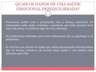 QUAIS OS DANOS DE UMA SAÚDE
EMOCIONAL DESEQUILIBRADA?
 Precisamos acabar com o preconceito com a doença emocional. Os
tratamentos estão muito evoluídos e permitem que todos possam levar
uma vida plena, se cuidarem logo dos seus sintomas.
 Os profissionais indicados para esses tratamentos são os psicólogos e os
psiquiatras.
 Se você tem um parente ou amigo que esteja apresentando sintomas desse
tipo de doença, oriente-o, ele precisa dessa ajuda e você poderá estar
salvando uma vida!
 