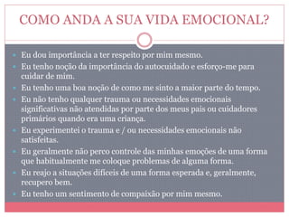 COMO ANDA A SUA VIDA EMOCIONAL?
 Eu dou importância a ter respeito por mim mesmo.
 Eu tenho noção da importância do autocuidado e esforço-me para
cuidar de mim.
 Eu tenho uma boa noção de como me sinto a maior parte do tempo.
 Eu não tenho qualquer trauma ou necessidades emocionais
significativas não atendidas por parte dos meus pais ou cuidadores
primários quando era uma criança.
 Eu experimentei o trauma e / ou necessidades emocionais não
satisfeitas.
 Eu geralmente não perco controle das minhas emoções de uma forma
que habitualmente me coloque problemas de alguma forma.
 Eu reajo a situações difíceis de uma forma esperada e, geralmente,
recupero bem.
 Eu tenho um sentimento de compaixão por mim mesmo.
 