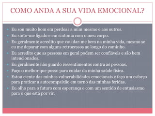 COMO ANDA A SUA VIDA EMOCIONAL?
 Eu sou muito bom em perdoar a mim mesmo e aos outros.
 Eu sinto-me ligado e em sintonia com o meu corpo.
 Eu geralmente acredito que vou dar-me bem na minha vida, mesmo se
eu me deparar com alguns retrocessos ao longo do caminho.
 Eu acredito que as pessoas em geral podem ser confiáveis e são bem
intencionados.
 Eu geralmente não guardo ressentimentos contra as pessoas.
 Faço o melhor que posso para cuidar da minha saúde física.
 Estou ciente das minhas vulnerabilidades emocionais e faço um esforço
para praticar a autocompaixão em torno das minhas feridas.
 Eu olho para o futuro com esperança e com um sentido de entusiasmo
para o que está por vir.
 