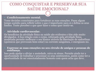 COMO CONQUISTAR E PRESERVAR SUA
SAÚDE EMOCIONAL?
 Condicionamento mental.
Tome decisões conscientes para fortalecer as suas emoções. Passe algum
tempo sozinho para refletir sobre o que é importante para si e defina os seus
limites. Tente perceber o que quer fazer e como quer sentir-se.
 Atividade cardiovascular.
Os benefícios da atividade física na saúde são evidentes e têm sido muito
divulgados. A boa relação com o corpo, reforçado pela atividade física
moderada permite melhorar o seu humor através da libertação de endorfinas
(químicos que provocam bem-estar) na corrente sanguínea, e energizam-no.
 Expresse as suas emoções no seu circulo de amigos e pessoas de
confiança.
Isso pode ajudar a aliviar a ansiedade, raiva ou stress. Permite ainda ter a
oportunidade de trabalhar e processar os seus sentimentos, assim como ter a
oportunidade de ser emocionalmente honesto com quem acha que deve.
 