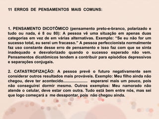 11 ERROS DE PENSAMENTOS MAIS COMUNS:
1. PENSAMENTO DICOTÔMICO (pensamento preto-e-branco, polarizado e
tudo ou nada, é 8 ou 80): A pessoa vê uma situação em apenas duas
categorias em vez de em várias alternativas. Exemplo: “Se eu não for um
sucesso total, eu serei um fracasso.” A pessoa perfeccionista normalmente
faz uso constante desse erro de pensamento e isso faz com que se sinta
inadequado e desvalorizado quando o sucesso esperado não vem.
Pensamentos dicotômicos tendem a contribuir para episódios depressivos
e separações conjugais.
2. CATASTROFIZAÇÃO: A pessoa prevê o futuro negativamente sem
considerar outros resultados mais prováveis. Exemplo: Meu filho ainda não
chegou, deve ter acontecido...................... esperarei mais um pouco, pois
não conseguirei dormir mesmo. Outros exemplos: Meu namorado não
atende o celular, deve estar com outra. Tudo está bem entre nós, mas sei
que logo começará a me desapontar, pois não chegou ainda.
 