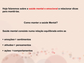 Hoje falaremos sobre a saúde mental e emocional e relacionar dicas
para mantê-las.
Como manter a saúde Mental?
Saúde mental consiste numa relação equilibrada entre as
emoções sentimentos
atitudes pensamentos
ações comportamentos
 