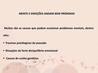 MENTE E EMOÇÕES ANDAM BEM PRÓXIMAS
Muitas são as causas que podem ocasionar problemas mentais, dentre
eles:
Traumas psicólogicos do passado
Situações de forte desiquilíbrio emocional
Causas de cunho genético.
 