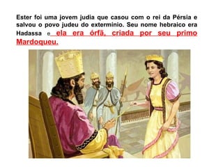 Ester foi uma jovem judia que casou com o rei da Pérsia e
salvou o povo judeu do extermínio. Seu nome hebraico era
Hadassa e ela era órfã, criada por seu primo
Mardoqueu.
 