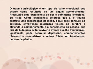 O trauma psicológico é um tipo de dano emocional que
ocorre como resultado de um algum acontecimento.
Pressupõe uma experiência de dor e sofrimento emocional
ou físico. Como experiência dolorosa que é, o trauma
acarreta uma exacerbação do medo, o que pode conduzir ao
estresse, envolvendo mudanças físicas no cérebro e
afetando o comportamento e o pensamento da pessoa, que
fará de tudo para evitar reviver o evento que lhe traumatizou.
Igualmente, pode acarretar depressão, comportamentos
obsessivos compulsivos e outras fobias ou transtornos,
como o de pânico.
 