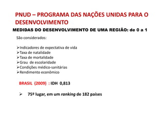 PNUD – PROGRAMA DAS NAÇÕES UNIDAS PARA O
DESENVOLVIMENTO
MEDIDAS DO DESENVOLVIMENTO DE UMA REGIÃO: de 0 a 1
 São considerados:

 Indicadores de expectativa de vida
 Taxa de natalidade
 Taxa de mortalidade
 Grau de escolaridade
 Condições médico-sanitárias
 Rendimento econômico

  BRASIL (2009) : IDH 0,813

      75º lugar, em um ranking de 182 países
 