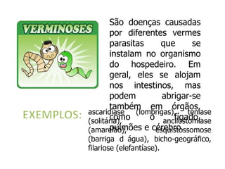 São doenças causadas
       por diferentes vermes
       parasitas     que      se
       instalam no organismo
       do hospedeiro. Em
       geral, eles se alojam
       nos intestinos, mas
       podem          abrigar-se
       também em órgãos,
ascaridíase   (lombrigas),   teníase
       como
(solitária),      o ancilostomíase
                         fígado,
       pulmões e cérebro.
(amarelão),        esquistossomose
(barriga d água), bicho-geográfico,
filariose (elefantíase).
 