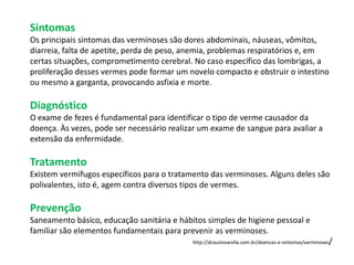 Sintomas
Os principais sintomas das verminoses são dores abdominais, náuseas, vômitos,
diarreia, falta de apetite, perda de peso, anemia, problemas respiratórios e, em
certas situações, comprometimento cerebral. No caso específico das lombrigas, a
proliferação desses vermes pode formar um novelo compacto e obstruir o intestino
ou mesmo a garganta, provocando asfixia e morte.

Diagnóstico
O exame de fezes é fundamental para identificar o tipo de verme causador da
doença. Às vezes, pode ser necessário realizar um exame de sangue para avaliar a
extensão da enfermidade.

Tratamento
Existem vermífugos específicos para o tratamento das verminoses. Alguns deles são
polivalentes, isto é, agem contra diversos tipos de vermes.

Prevenção
Saneamento básico, educação sanitária e hábitos simples de higiene pessoal e
familiar são elementos fundamentais para prevenir as verminoses.
                                                                                                     /
                                            http://drauziovarella.com.br/doencas-e-sintomas/verminoses
 