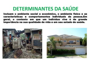 DETERMINANTES DA SAÚDE
Incluem o ambiente social e econômico, o ambiente físico e as
características e comportamentos individuais da pessoa.Em
geral, o contexto em que um indivíduo vive é de grande
importância na sua qualidade de vida e em seu estado de saúde.
 