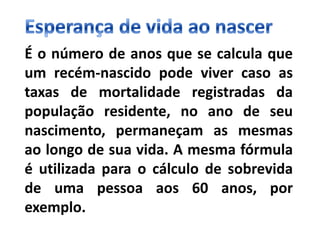 É o número de anos que se calcula que
um recém-nascido pode viver caso as
taxas de mortalidade registradas da
população residente, no ano de seu
nascimento, permaneçam as mesmas
ao longo de sua vida. A mesma fórmula
é utilizada para o cálculo de sobrevida
de uma pessoa aos 60 anos, por
exemplo.
 