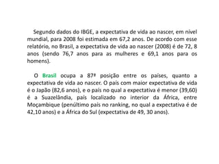 Segundo dados do IBGE, a expectativa de vida ao nascer, em nível
mundial, para 2008 foi estimada em 67,2 anos. De acordo com esse
relatório, no Brasil, a expectativa de vida ao nascer (2008) é de 72, 8
anos (sendo 76,7 anos para as mulheres e 69,1 anos para os
homens).

   O Brasil ocupa a 87ª posição entre os países, quanto a
expectativa de vida ao nascer. O país com maior expectativa de vida
é o Japão (82,6 anos), e o país no qual a expectativa é menor (39,60)
é a Suazelândia, país localizado no interior da África, entre
Moçambique (penúltimo país no ranking, no qual a expectativa é de
42,10 anos) e a África do Sul (expectativa de 49, 30 anos).
 