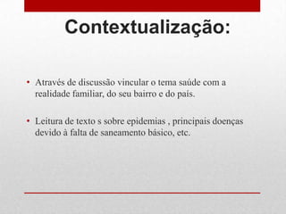 Contextualização:
• Através de discussão vincular o tema saúde com a
realidade familiar, do seu bairro e do país.
• Leitura de texto s sobre epidemias , principais doenças
devido à falta de saneamento básico, etc.
 
