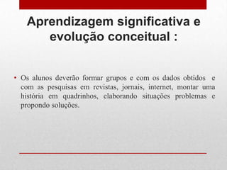 Aprendizagem significativa e
evolução conceitual :
• Os alunos deverão formar grupos e com os dados obtidos e
com as pesquisas em revistas, jornais, internet, montar uma
história em quadrinhos, elaborando situações problemas e
propondo soluções.
 