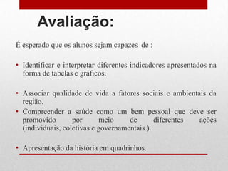 Avaliação:
É esperado que os alunos sejam capazes de :
• Identificar e interpretar diferentes indicadores apresentados na
forma de tabelas e gráficos.
• Associar qualidade de vida a fatores sociais e ambientais da
região.
• Compreender a saúde como um bem pessoal que deve ser
promovido por meio de diferentes ações
(individuais, coletivas e governamentais ).
• Apresentação da história em quadrinhos.
 