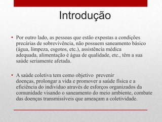 Introdução
• Por outro lado, as pessoas que estão expostas a condições
precárias de sobrevivência, não possuem saneamento básico
(água, limpeza, esgotos, etc.), assistência médica
adequada, alimentação é água de qualidade, etc., têm a sua
saúde seriamente afetada.
• A saúde coletiva tem como objetivo prevenir
doenças, prolongar a vida e promover a saúde física e a
eficiência do indivíduo através de esforços organizados da
comunidade visando o saneamento do meio ambiente, combate
das doenças transmissíveis que ameaçam a coletividade.
 