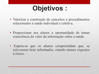 Objetivos :
• Valorizar a construção de conceitos e procedimentos
relacionados à saúde individual e coletiva.
• Proporcionar aos alunos a oportunidade de tomar
consciência do valor da informação sobre a saúde.
• Espera-se que os alunos compreendam que, se
estivessem bem informados, estarão menos expostos
à riscos.
 